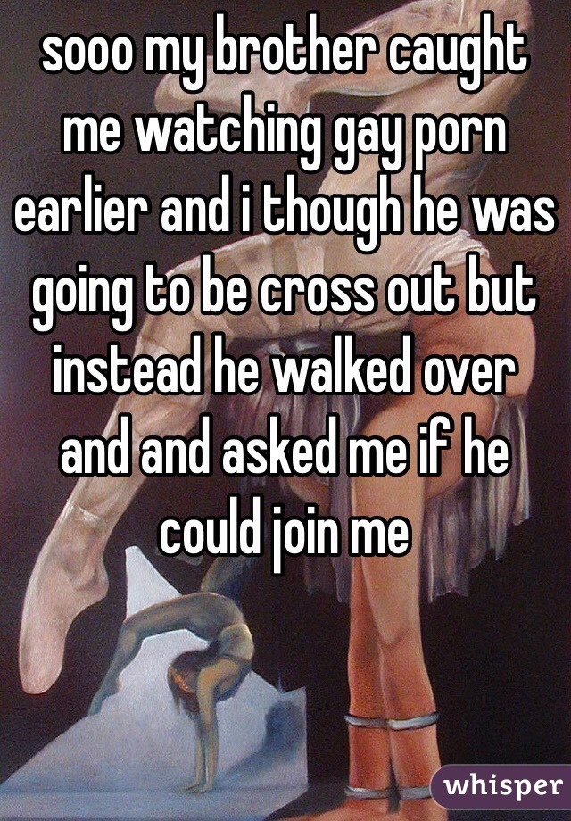 sooo my brother caught me watching gay porn earlier and i though he was going to be cross out but instead he walked over and and asked me if he could join me 
