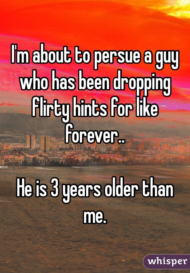 I'm about to persue a guy who has been dropping flirty hints for like forever..

He is 3 years older than me.