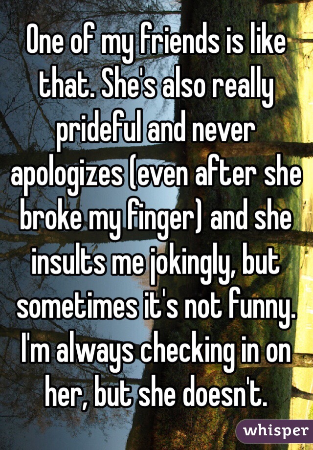 One of my friends is like that. She's also really prideful and never apologizes (even after she broke my finger) and she insults me jokingly, but sometimes it's not funny. I'm always checking in on her, but she doesn't.