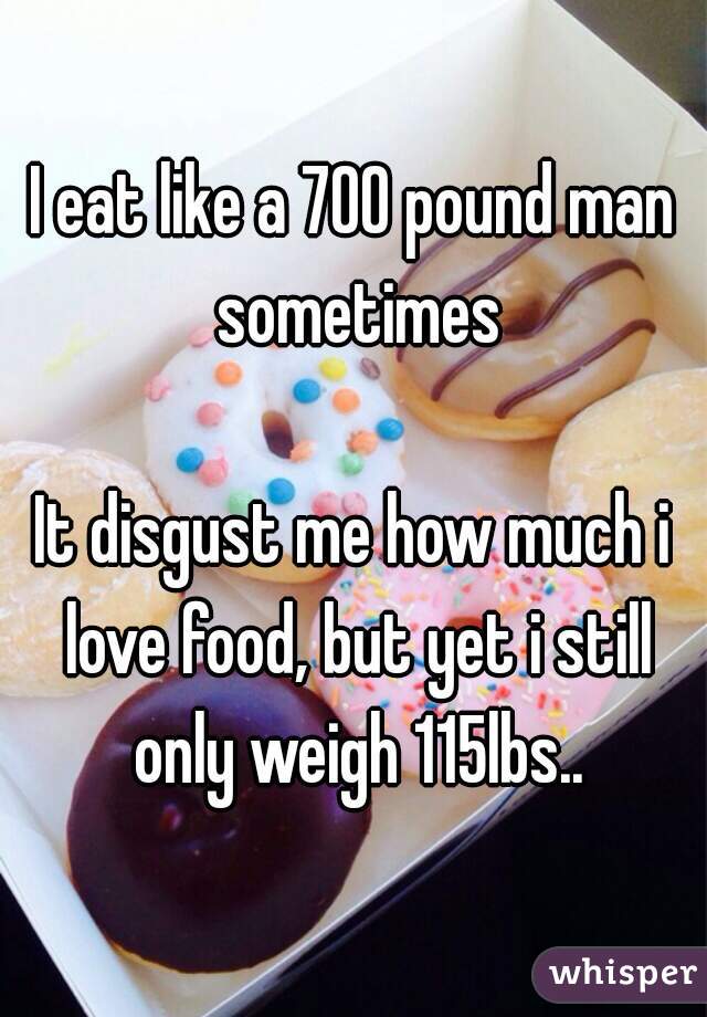 I eat like a 700 pound man sometimes

It disgust me how much i love food, but yet i still only weigh 115lbs..