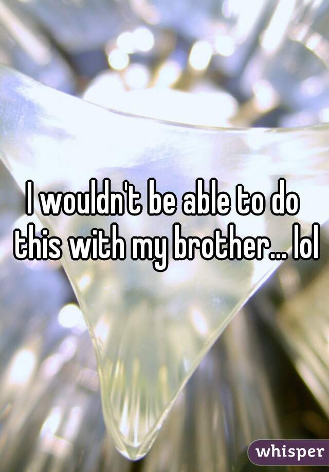 I wouldn't be able to do this with my brother... lol