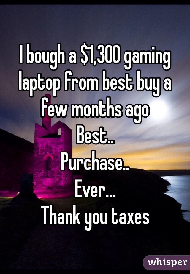 I bough a $1,300 gaming laptop from best buy a few months ago 
Best..
Purchase..
Ever...
Thank you taxes 