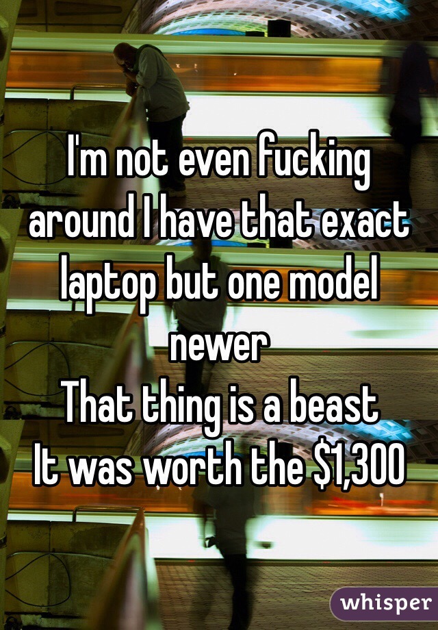I'm not even fucking around I have that exact laptop but one model newer 
That thing is a beast 
It was worth the $1,300