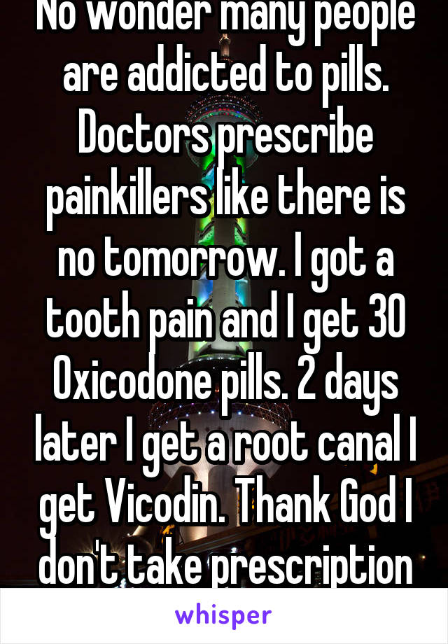 No wonder many people are addicted to pills. Doctors prescribe painkillers like there is no tomorrow. I got a tooth pain and I get 30 Oxicodone pills. 2 days later I get a root canal I get Vicodin. Thank God I don't take prescription Meds 