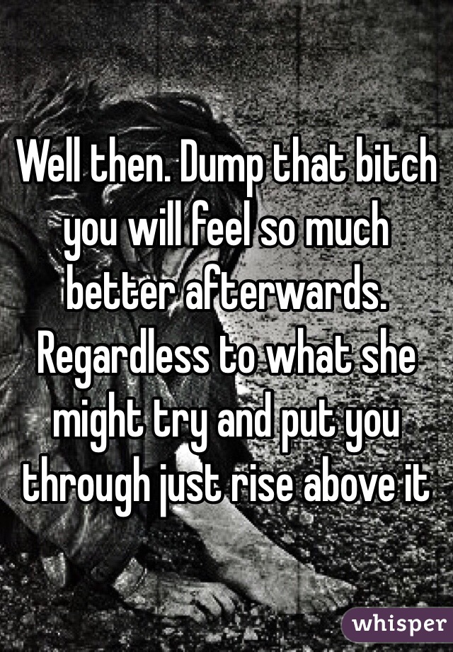 Well then. Dump that bitch you will feel so much better afterwards. Regardless to what she might try and put you through just rise above it