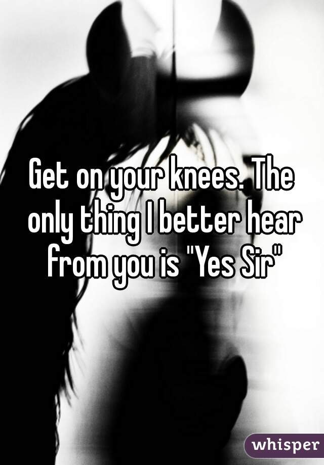 Get on your knees. The only thing I better hear from you is "Yes Sir"