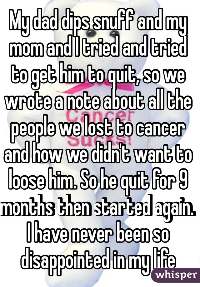 My dad dips snuff and my mom and I tried and tried to get him to quit, so we wrote a note about all the people we lost to cancer and how we didn't want to loose him. So he quit for 9 months then started again. I have never been so disappointed in my life