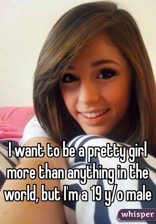 I want to be a pretty girl more than anything in the world, but I'm a 19 y/o male 