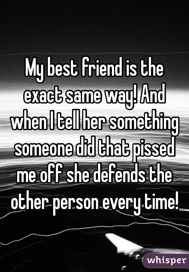 My best friend is the exact same way! And when I tell her something someone did that pissed me off she defends the other person every time! 
