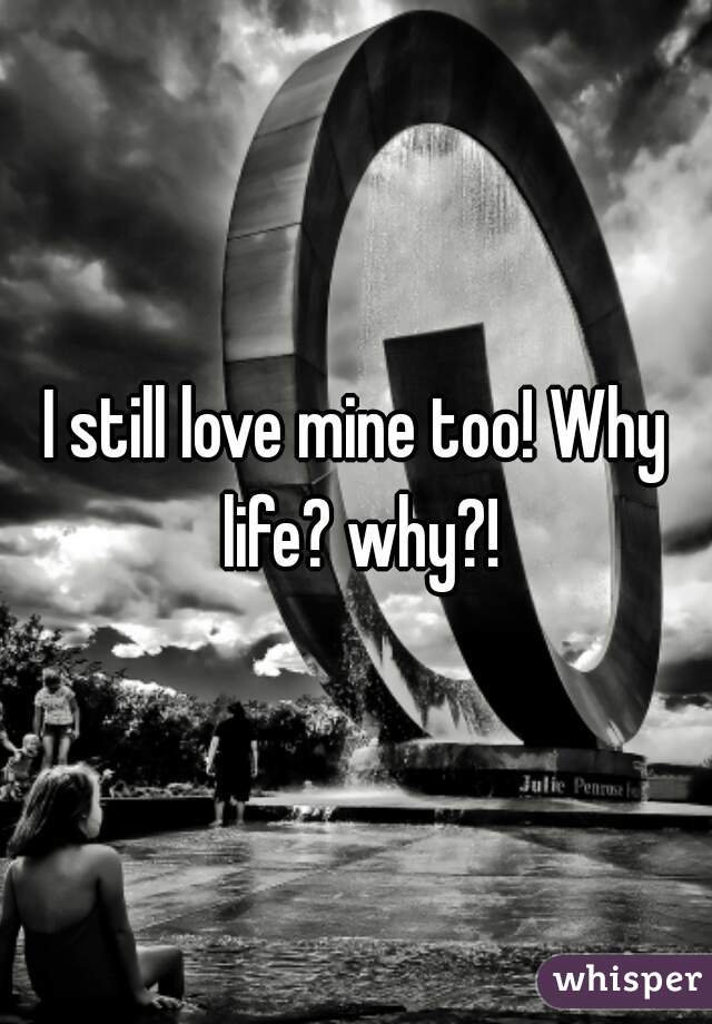 I still love mine too! Why life? why?!