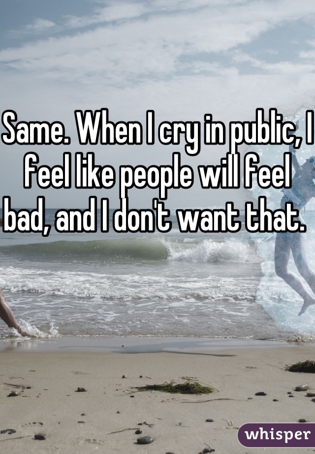 Same. When I cry in public, I feel like people will feel bad, and I don't want that. 