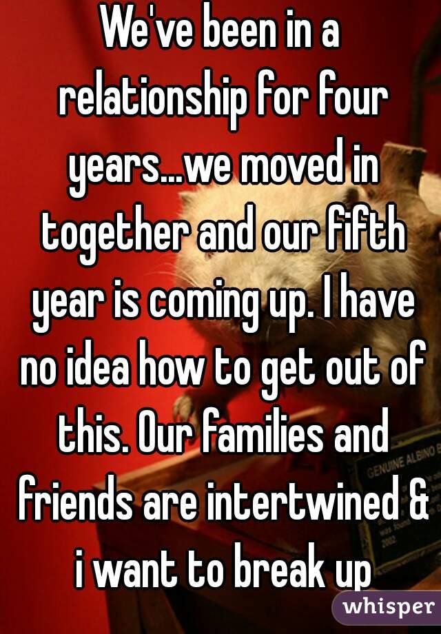 We've been in a relationship for four years...we moved in together and our fifth year is coming up. I have no idea how to get out of this. Our families and friends are intertwined & i want to break up