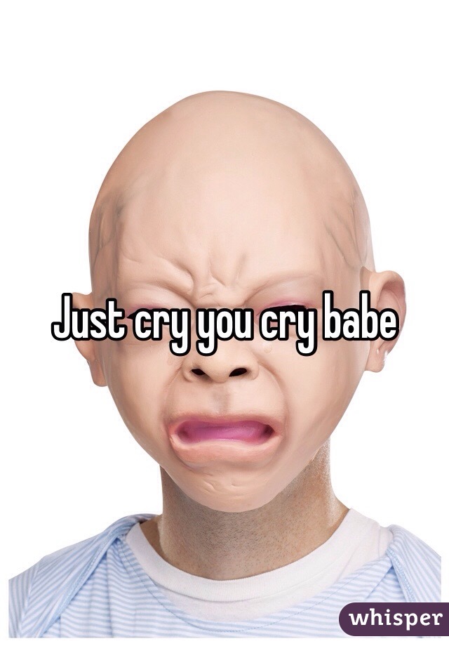 Just cry you cry babe