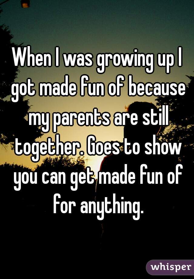 When I was growing up I got made fun of because my parents are still together. Goes to show you can get made fun of for anything.
