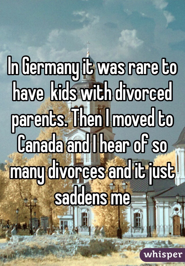 In Germany it was rare to have  kids with divorced parents. Then I moved to Canada and I hear of so many divorces and it just saddens me