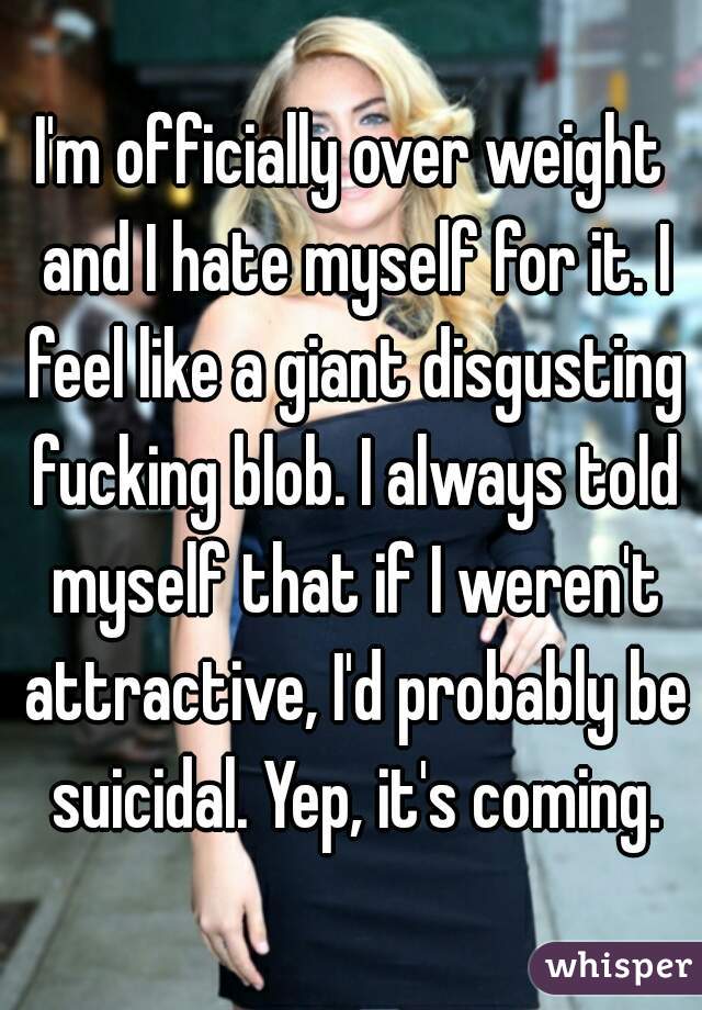 I'm officially over weight and I hate myself for it. I feel like a giant disgusting fucking blob. I always told myself that if I weren't attractive, I'd probably be suicidal. Yep, it's coming.