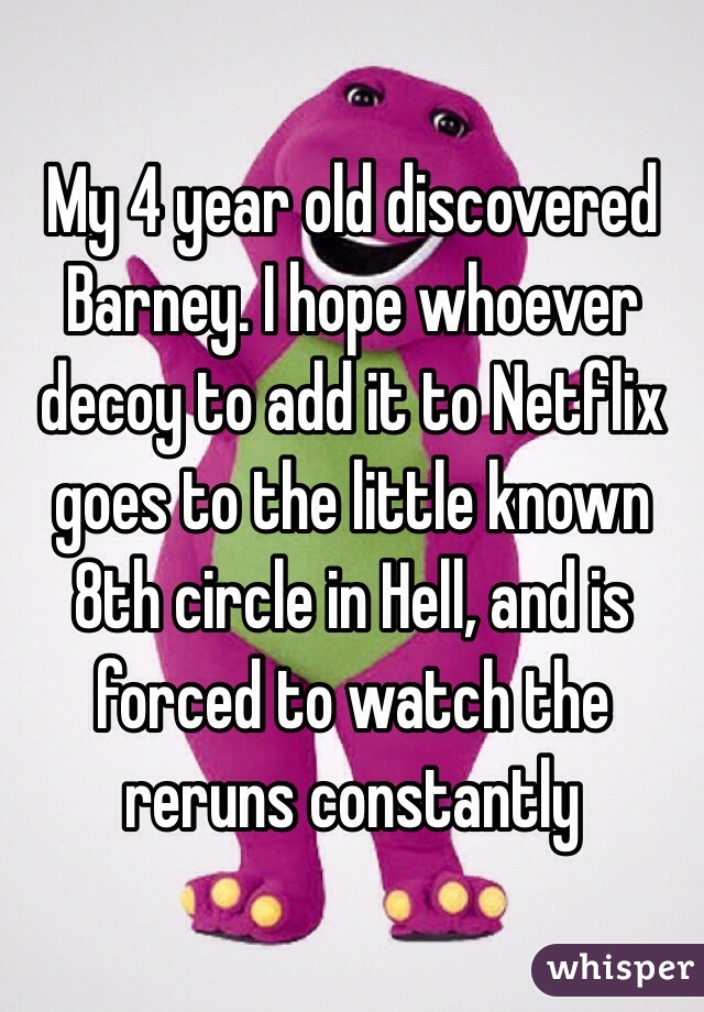 My 4 year old discovered Barney. I hope whoever decoy to add it to Netflix goes to the little known 8th circle in Hell, and is forced to watch the reruns constantly 