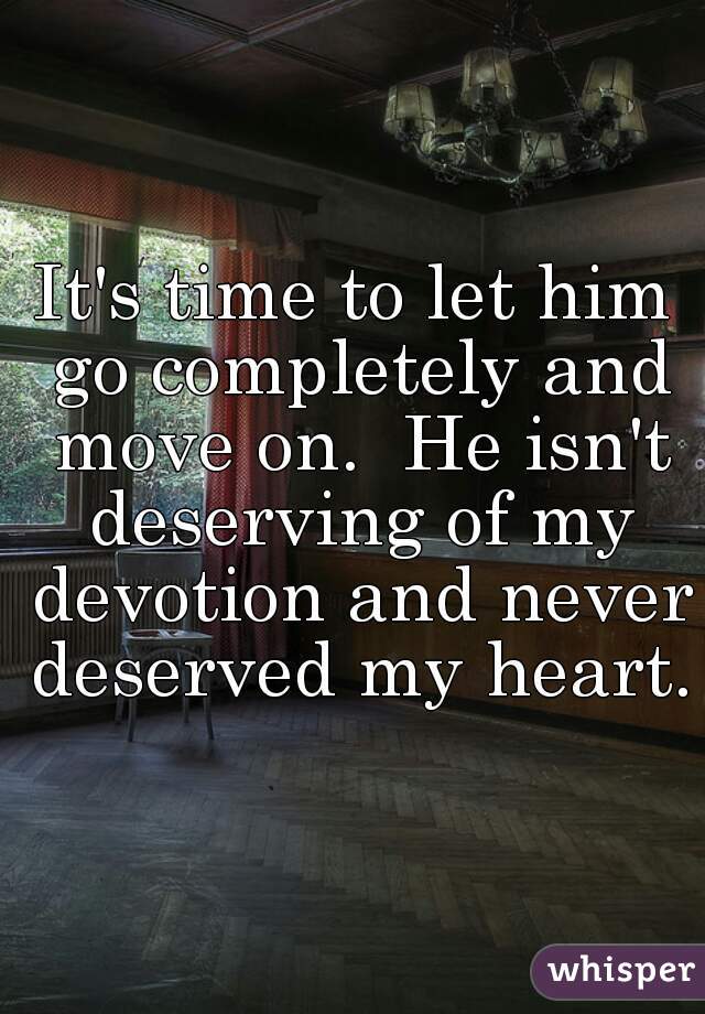 It's time to let him go completely and move on.  He isn't deserving of my devotion and never deserved my heart.