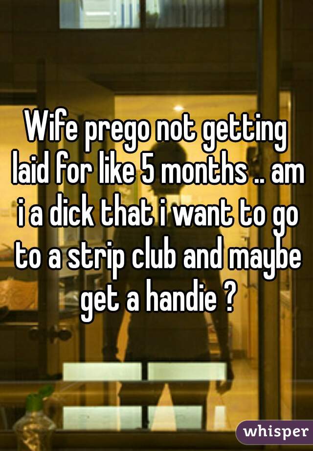 Wife prego not getting laid for like 5 months .. am i a dick that i want to go to a strip club and maybe get a handie ?