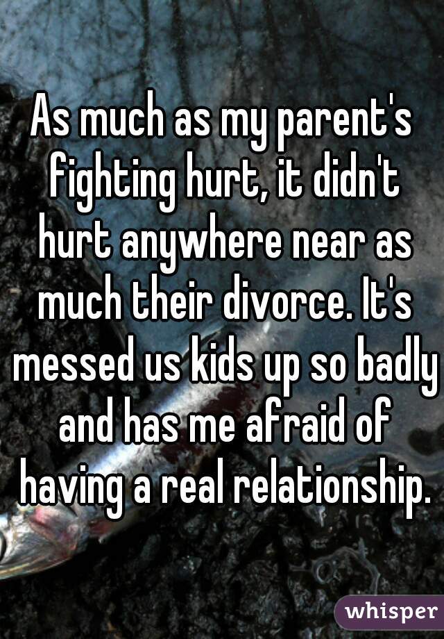 As much as my parent's fighting hurt, it didn't hurt anywhere near as much their divorce. It's messed us kids up so badly and has me afraid of having a real relationship.