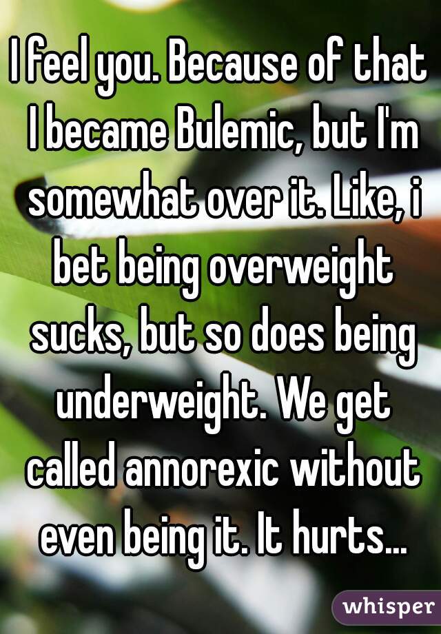 I feel you. Because of that I became Bulemic, but I'm somewhat over it. Like, i bet being overweight sucks, but so does being underweight. We get called annorexic without even being it. It hurts...