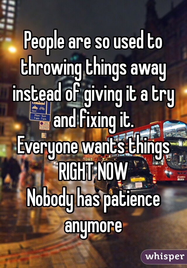 People are so used to throwing things away instead of giving it a try and fixing it. 
Everyone wants things 
RIGHT NOW 
Nobody has patience anymore 
