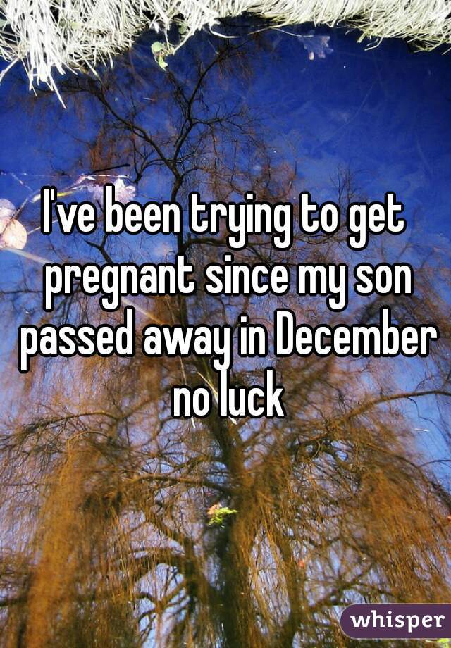I've been trying to get pregnant since my son passed away in December no luck