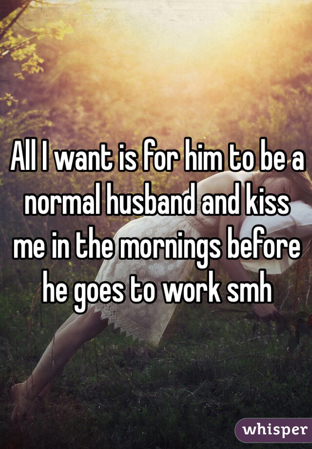 All I want is for him to be a normal husband and kiss me in the mornings before he goes to work smh 