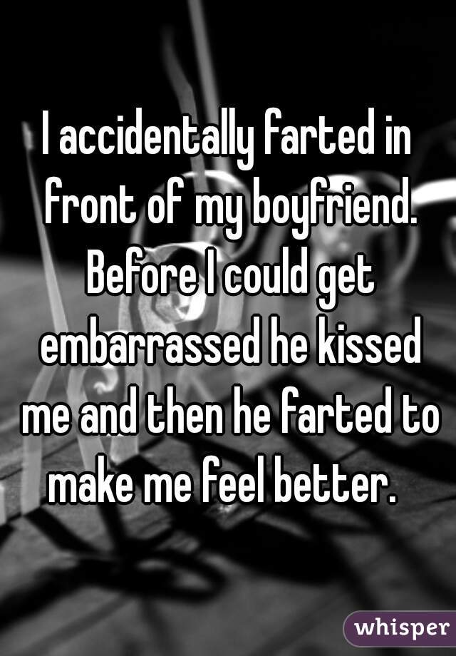 I accidentally farted in front of my boyfriend. Before I could get embarrassed he kissed me and then he farted to make me feel better.  
