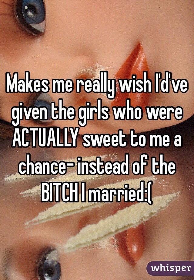 Makes me really wish I'd've given the girls who were ACTUALLY sweet to me a chance- instead of the BITCH I married:(