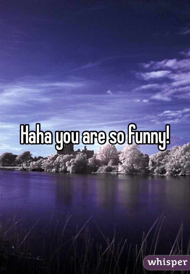 Haha you are so funny!
