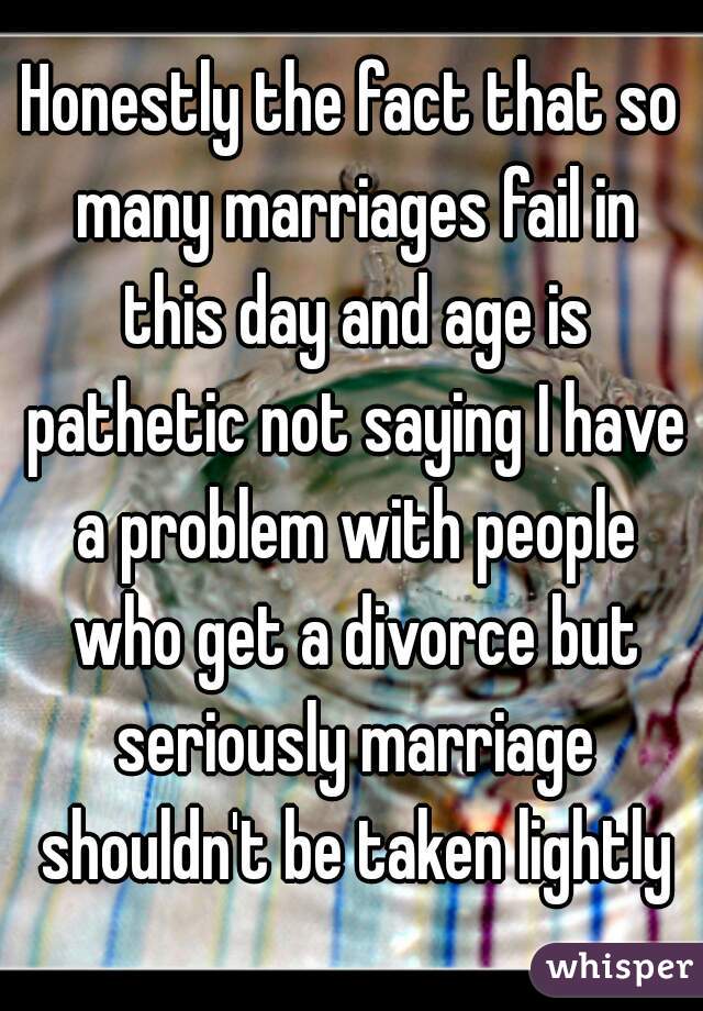 Honestly the fact that so many marriages fail in this day and age is pathetic not saying I have a problem with people who get a divorce but seriously marriage shouldn't be taken lightly