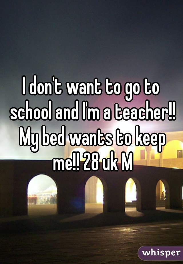 I don't want to go to school and I'm a teacher!! My bed wants to keep me!! 28 uk M