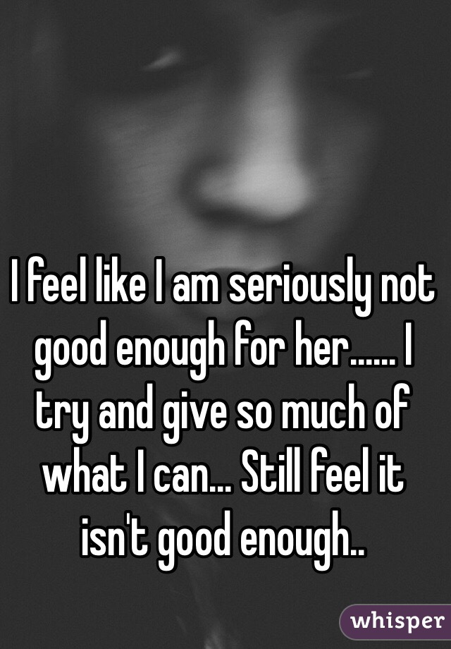 I feel like I am seriously not good enough for her...... I try and give so much of what I can... Still feel it isn't good enough.. 