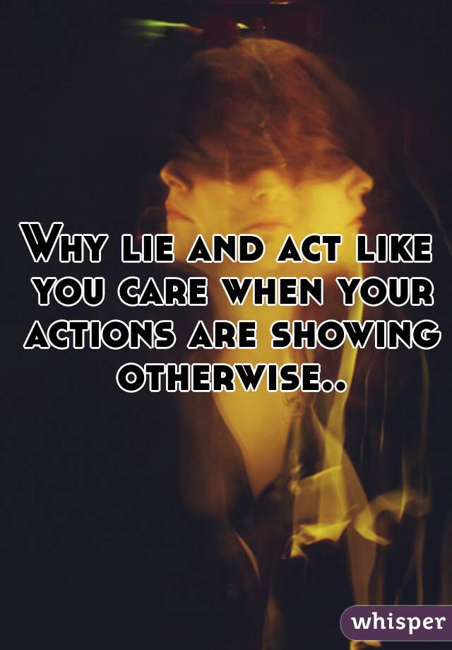 Why lie and act like you care when your actions are showing otherwise..