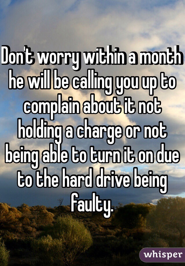 Don't worry within a month he will be calling you up to complain about it not holding a charge or not being able to turn it on due to the hard drive being faulty.
