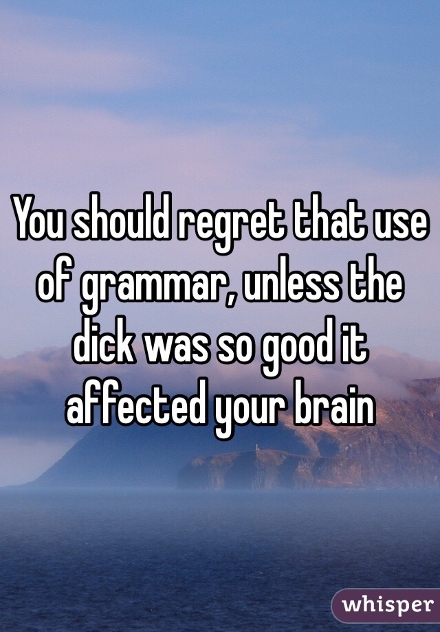 You should regret that use of grammar, unless the dick was so good it affected your brain