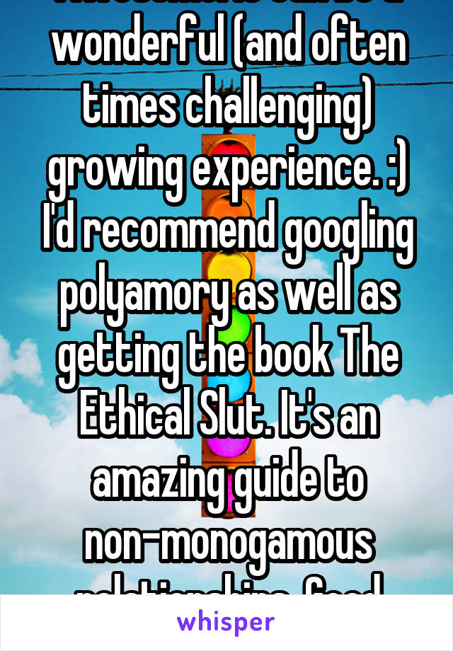 Awesome! It can be a wonderful (and often times challenging) growing experience. :) I'd recommend googling polyamory as well as getting the book The Ethical Slut. It's an amazing guide to non-monogamous relationships. Good luck!!! 
