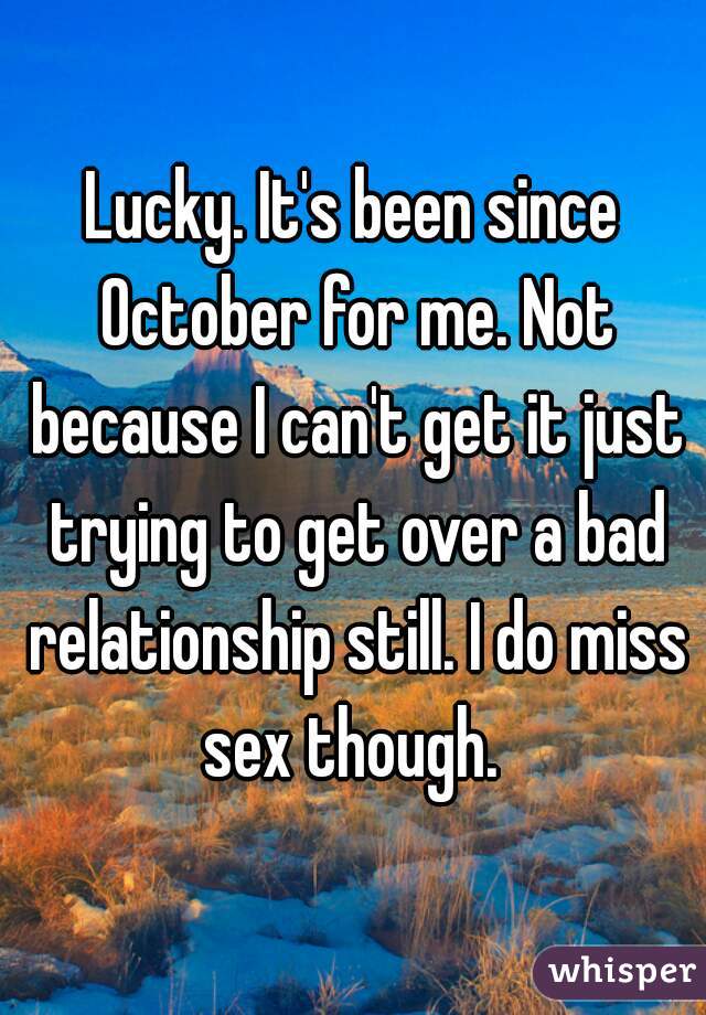 Lucky. It's been since October for me. Not because I can't get it just trying to get over a bad relationship still. I do miss sex though. 
