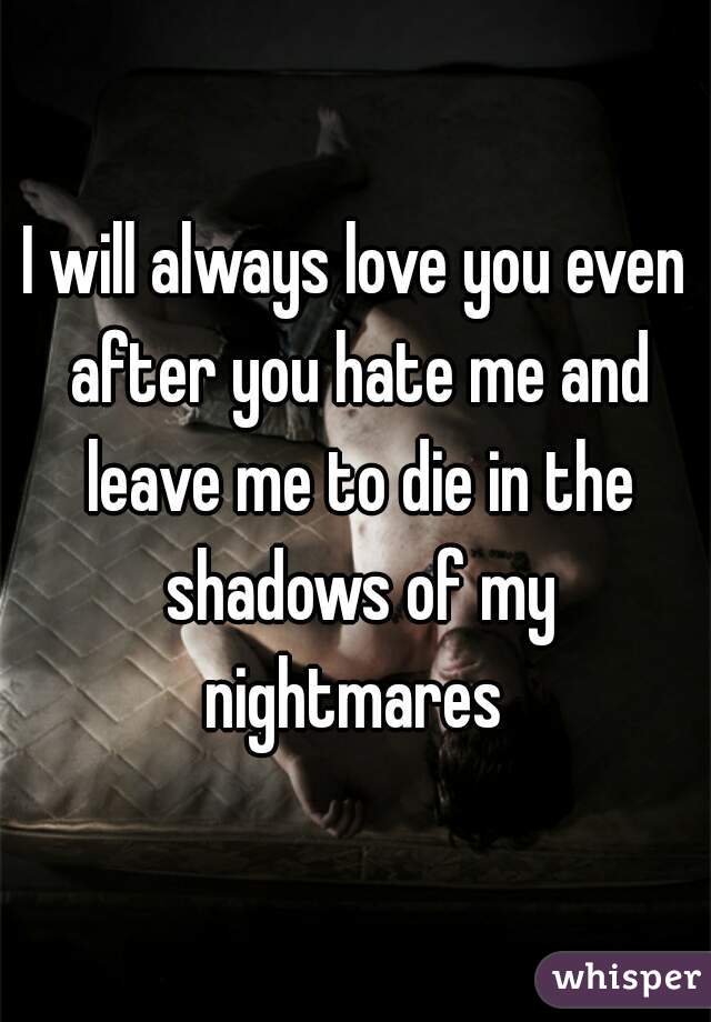 I will always love you even after you hate me and leave me to die in the shadows of my nightmares 