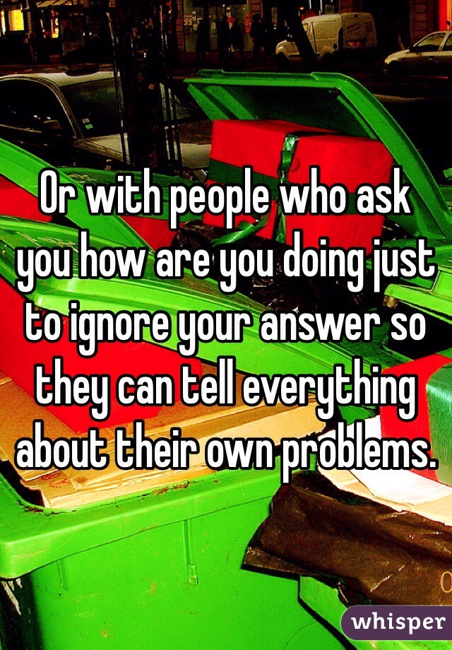 Or with people who ask you how are you doing just to ignore your answer so they can tell everything about their own problems.
