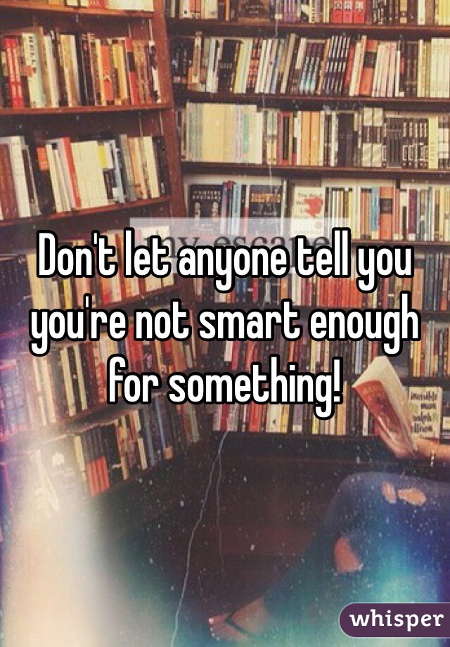 Don't let anyone tell you you're not smart enough for something! 