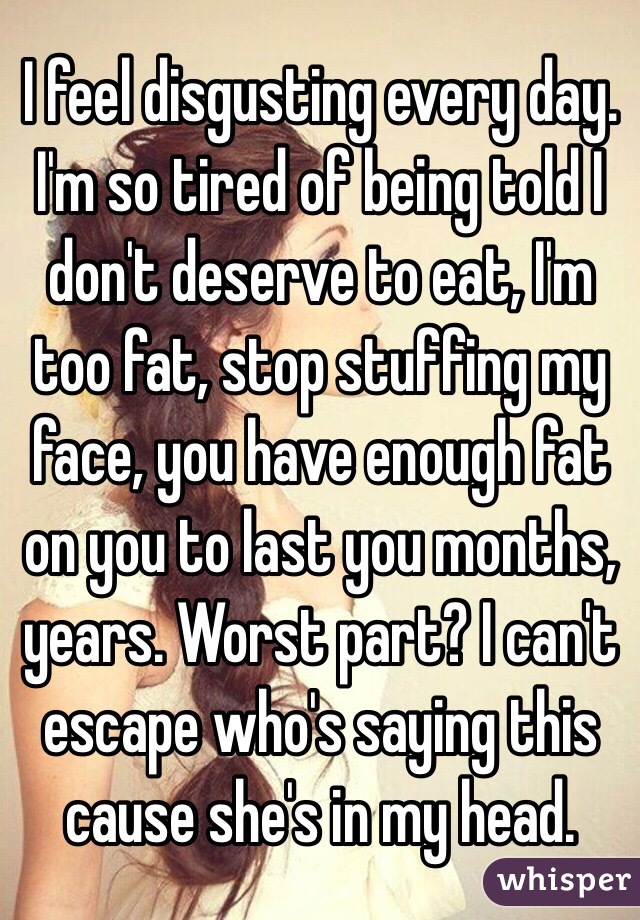 I feel disgusting every day. I'm so tired of being told I don't deserve to eat, I'm too fat, stop stuffing my face, you have enough fat on you to last you months, years. Worst part? I can't escape who's saying this cause she's in my head. 