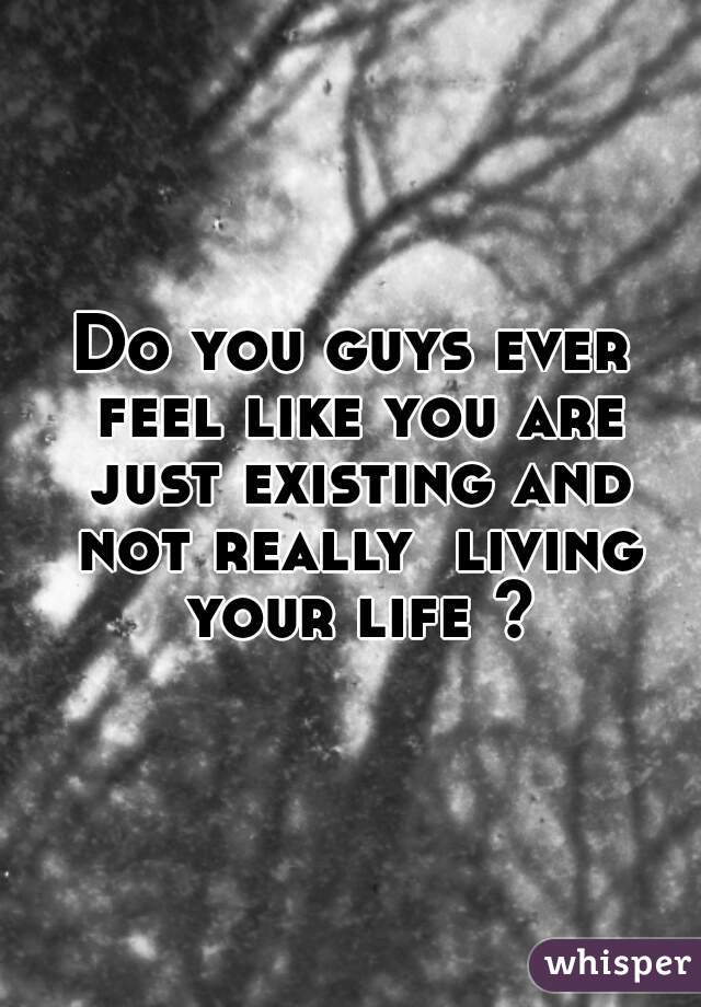 Do you guys ever feel like you are just existing and not really  living your life ?