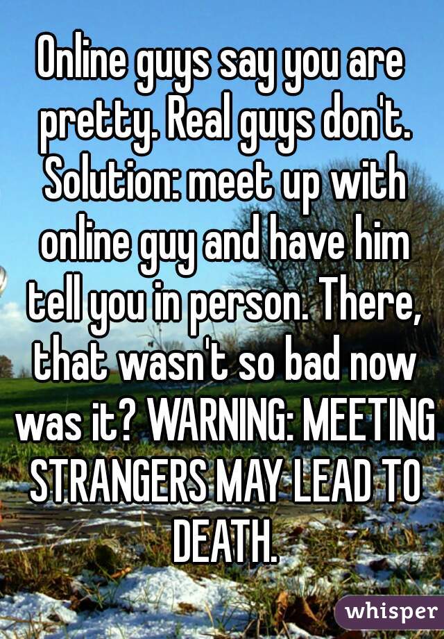 Online guys say you are pretty. Real guys don't. Solution: meet up with online guy and have him tell you in person. There, that wasn't so bad now was it? WARNING: MEETING STRANGERS MAY LEAD TO DEATH.