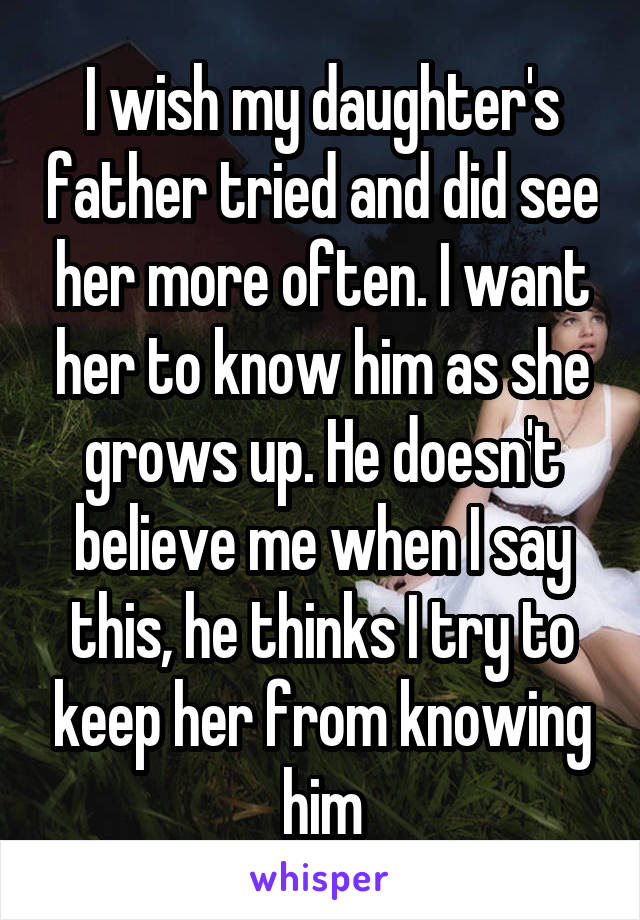 I wish my daughter's father tried and did see her more often. I want her to know him as she grows up. He doesn't believe me when I say this, he thinks I try to keep her from knowing him