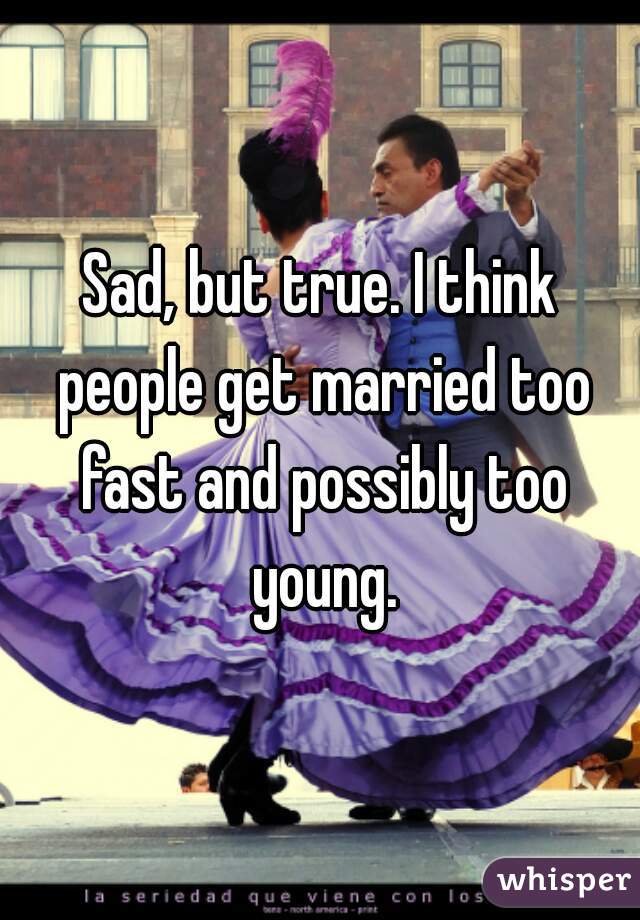 Sad, but true. I think people get married too fast and possibly too young.
