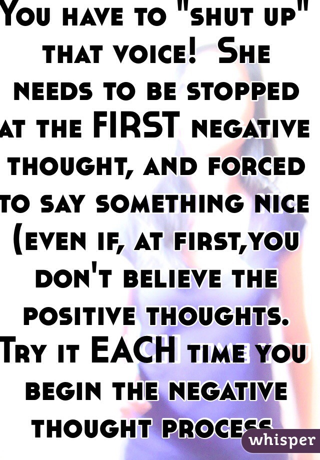You have to "shut up" that voice!  She needs to be stopped at the FIRST negative thought, and forced to say something nice (even if, at first,you don't believe the positive thoughts. Try it EACH time you begin the negative thought process. 