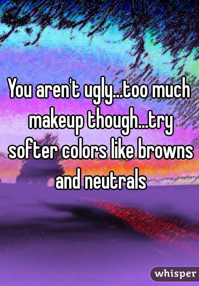 You aren't ugly...too much makeup though...try softer colors like browns and neutrals