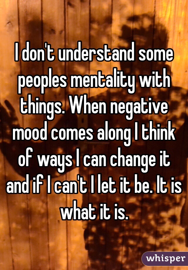 I don't understand some peoples mentality with things. When negative mood comes along I think of ways I can change it and if I can't I let it be. It is what it is.